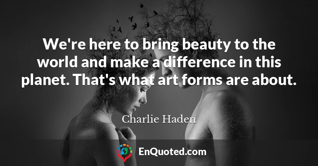 We're here to bring beauty to the world and make a difference in this planet. That's what art forms are about.