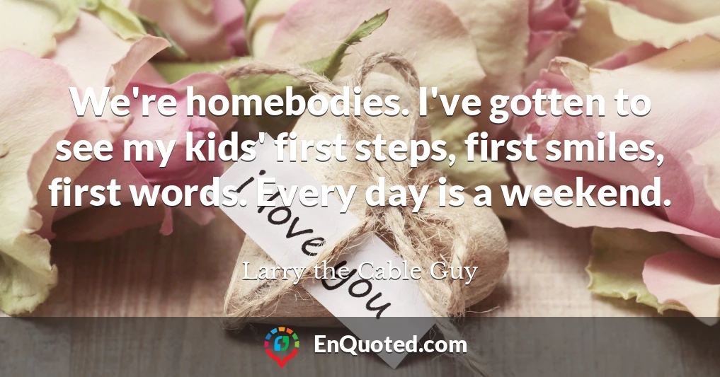 We're homebodies. I've gotten to see my kids' first steps, first smiles, first words. Every day is a weekend.