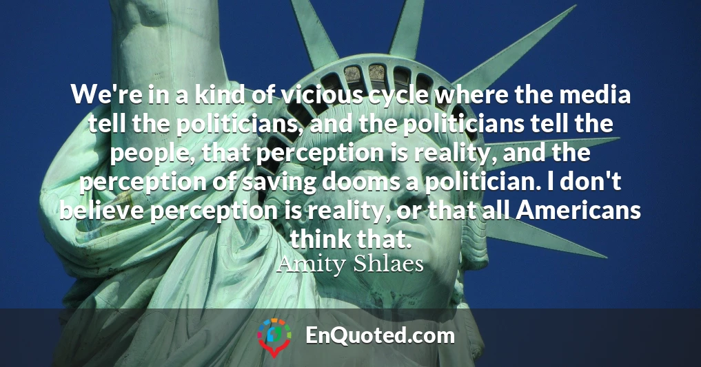 We're in a kind of vicious cycle where the media tell the politicians, and the politicians tell the people, that perception is reality, and the perception of saving dooms a politician. I don't believe perception is reality, or that all Americans think that.