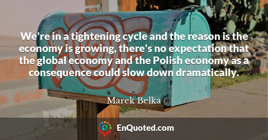 We're in a tightening cycle and the reason is the economy is growing, there's no expectation that the global economy and the Polish economy as a consequence could slow down dramatically.