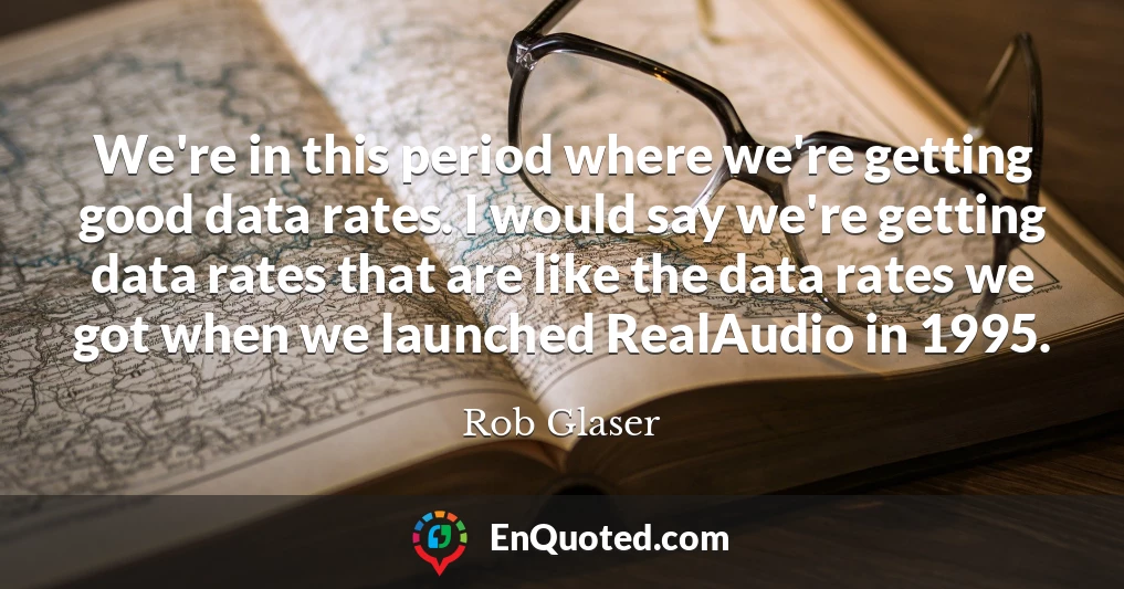 We're in this period where we're getting good data rates. I would say we're getting data rates that are like the data rates we got when we launched RealAudio in 1995.