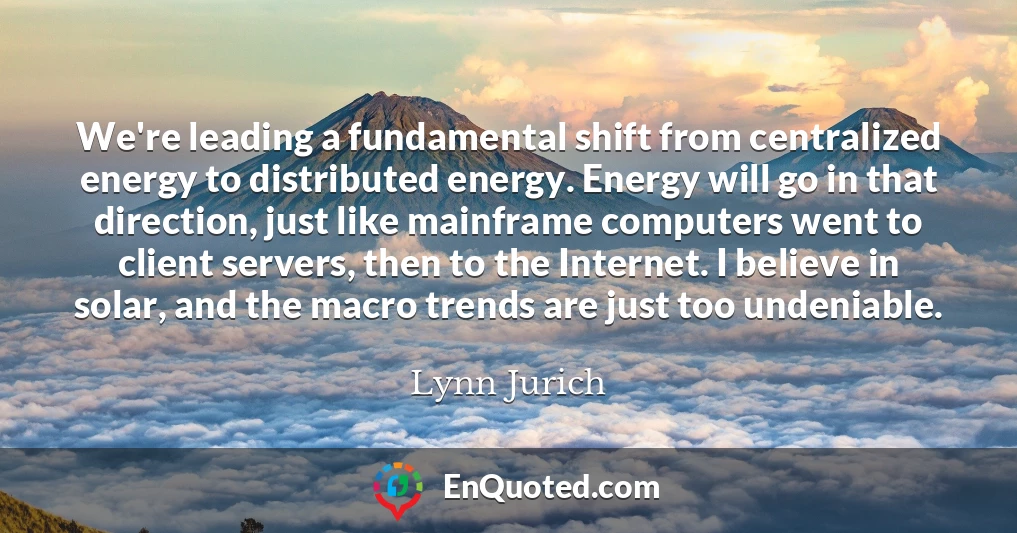 We're leading a fundamental shift from centralized energy to distributed energy. Energy will go in that direction, just like mainframe computers went to client servers, then to the Internet. I believe in solar, and the macro trends are just too undeniable.