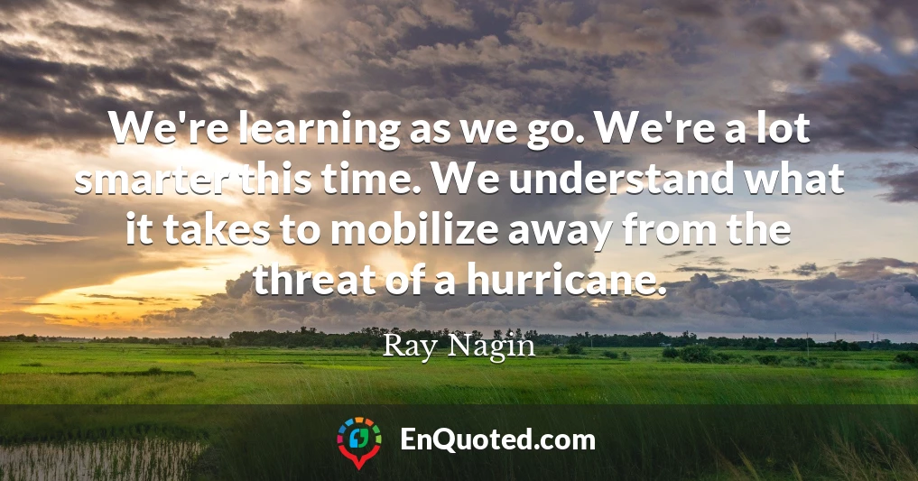 We're learning as we go. We're a lot smarter this time. We understand what it takes to mobilize away from the threat of a hurricane.