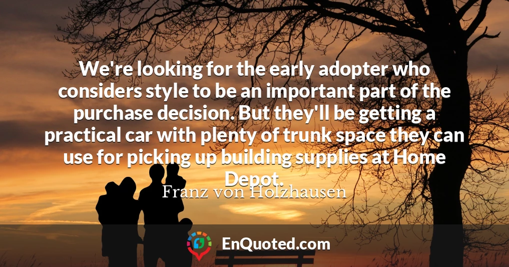 We're looking for the early adopter who considers style to be an important part of the purchase decision. But they'll be getting a practical car with plenty of trunk space they can use for picking up building supplies at Home Depot.