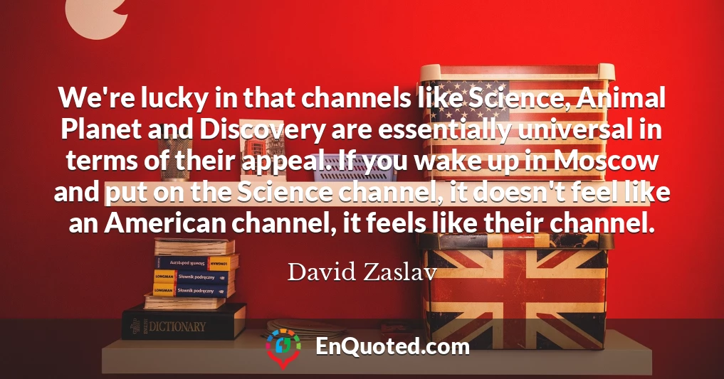 We're lucky in that channels like Science, Animal Planet and Discovery are essentially universal in terms of their appeal. If you wake up in Moscow and put on the Science channel, it doesn't feel like an American channel, it feels like their channel.