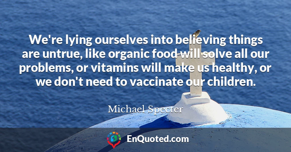 We're lying ourselves into believing things are untrue, like organic food will solve all our problems, or vitamins will make us healthy, or we don't need to vaccinate our children.