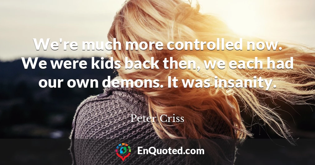 We're much more controlled now. We were kids back then, we each had our own demons. It was insanity.
