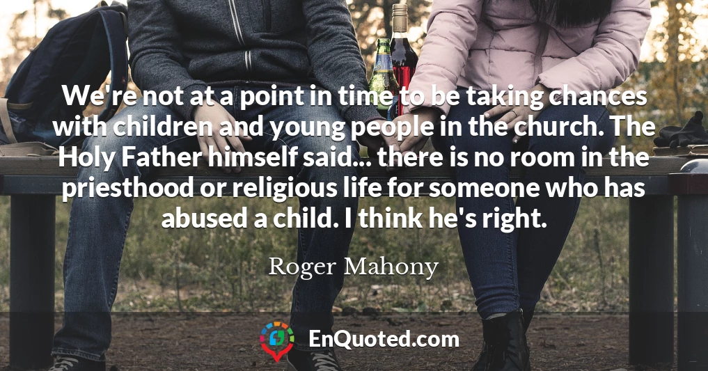 We're not at a point in time to be taking chances with children and young people in the church. The Holy Father himself said... there is no room in the priesthood or religious life for someone who has abused a child. I think he's right.