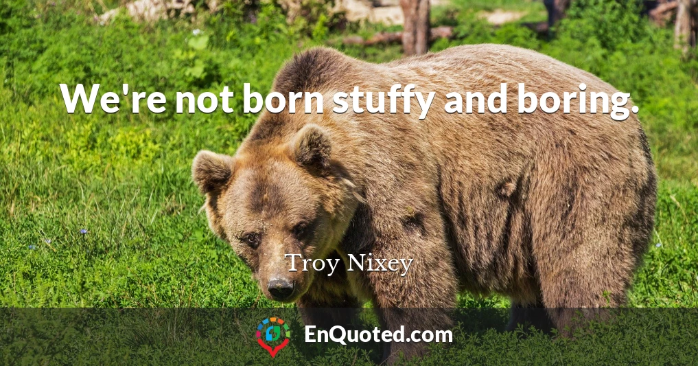 We're not born stuffy and boring.