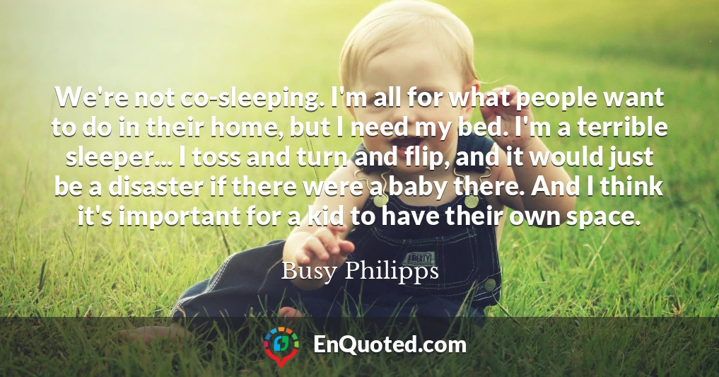 We're not co-sleeping. I'm all for what people want to do in their home, but I need my bed. I'm a terrible sleeper... I toss and turn and flip, and it would just be a disaster if there were a baby there. And I think it's important for a kid to have their own space.