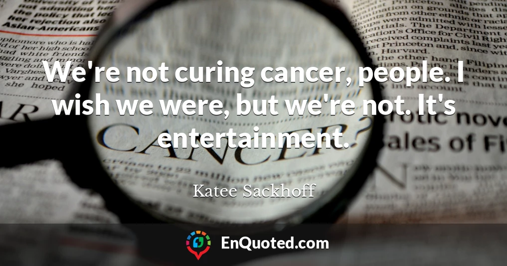 We're not curing cancer, people. I wish we were, but we're not. It's entertainment.