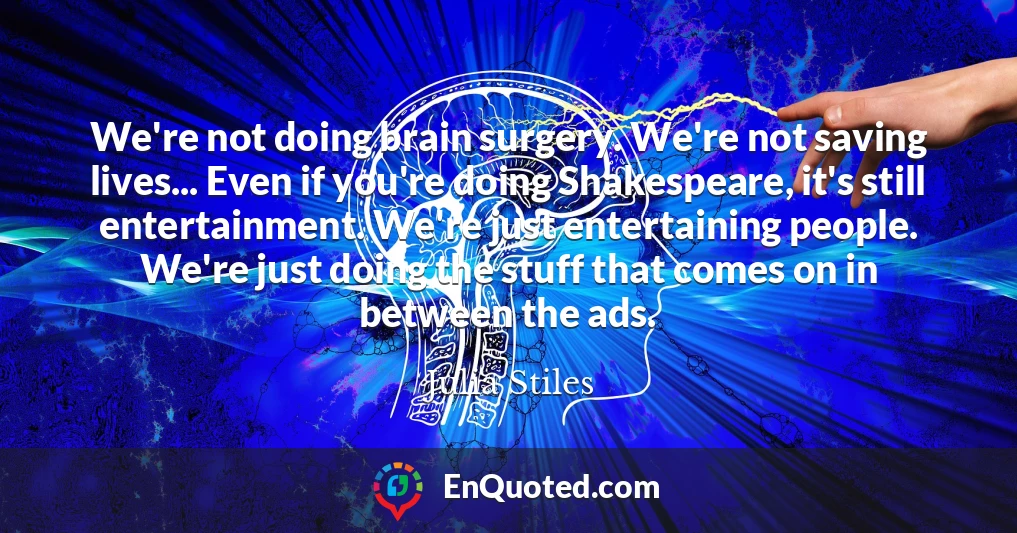We're not doing brain surgery. We're not saving lives... Even if you're doing Shakespeare, it's still entertainment. We're just entertaining people. We're just doing the stuff that comes on in between the ads.