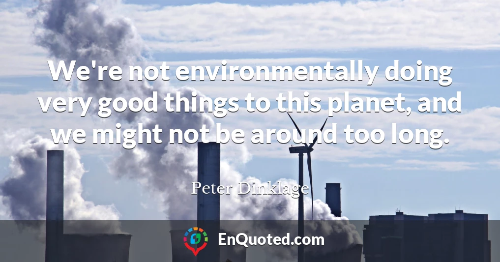 We're not environmentally doing very good things to this planet, and we might not be around too long.