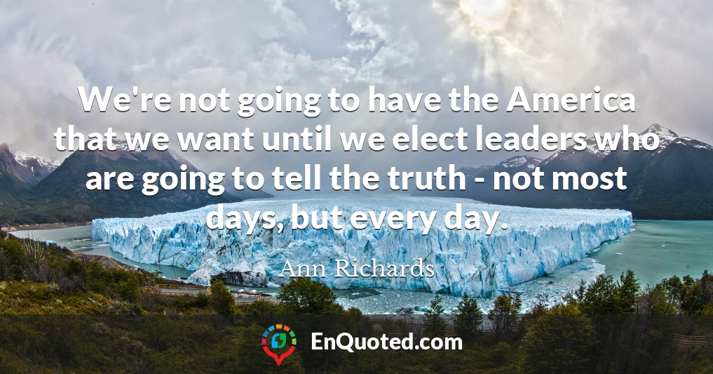 We're not going to have the America that we want until we elect leaders who are going to tell the truth - not most days, but every day.