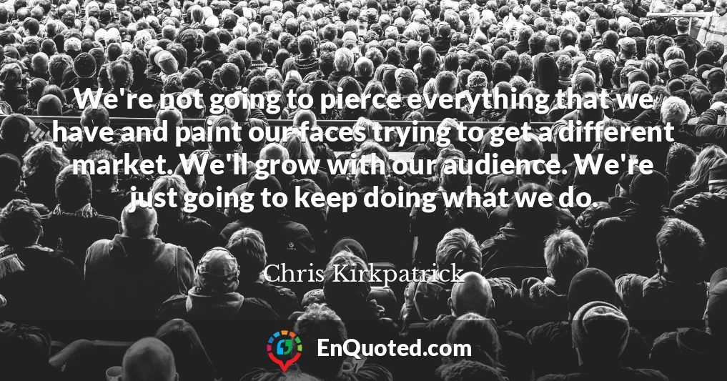 We're not going to pierce everything that we have and paint our faces trying to get a different market. We'll grow with our audience. We're just going to keep doing what we do.