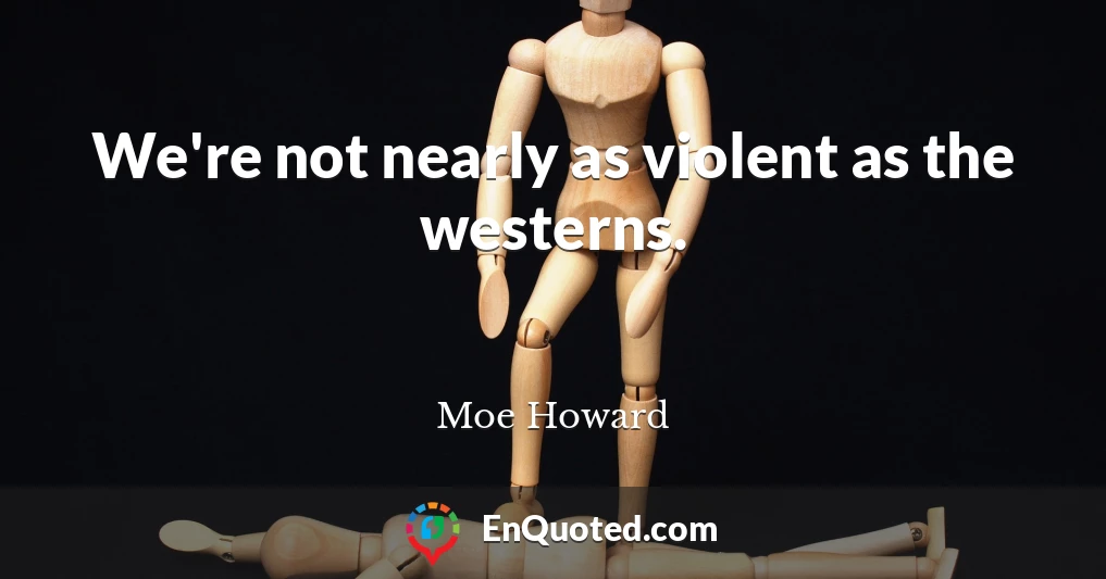 We're not nearly as violent as the westerns.