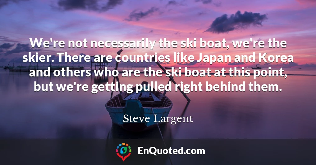 We're not necessarily the ski boat, we're the skier. There are countries like Japan and Korea and others who are the ski boat at this point, but we're getting pulled right behind them.