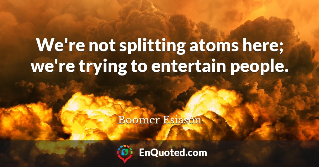 We're not splitting atoms here; we're trying to entertain people.