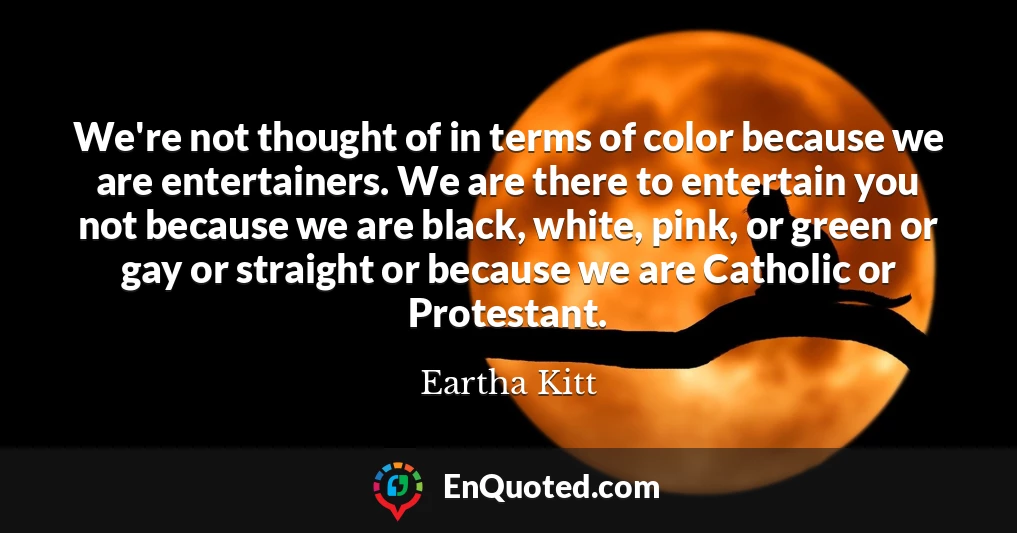 We're not thought of in terms of color because we are entertainers. We are there to entertain you not because we are black, white, pink, or green or gay or straight or because we are Catholic or Protestant.