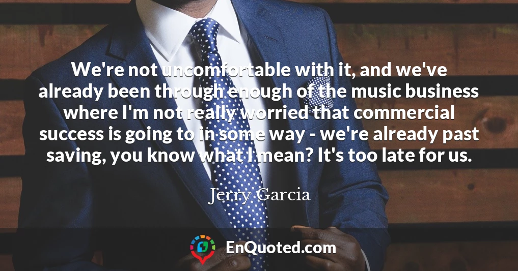 We're not uncomfortable with it, and we've already been through enough of the music business where I'm not really worried that commercial success is going to in some way - we're already past saving, you know what I mean? It's too late for us.