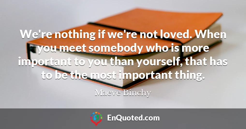 We're nothing if we're not loved. When you meet somebody who is more important to you than yourself, that has to be the most important thing.