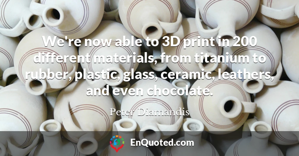 We're now able to 3D print in 200 different materials, from titanium to rubber, plastic, glass, ceramic, leathers, and even chocolate.