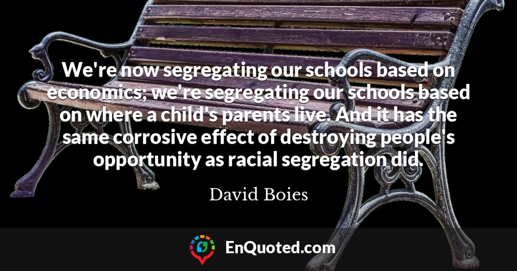 We're now segregating our schools based on economics; we're segregating our schools based on where a child's parents live. And it has the same corrosive effect of destroying people's opportunity as racial segregation did.