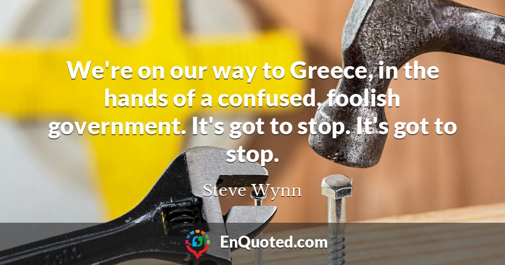 We're on our way to Greece, in the hands of a confused, foolish government. It's got to stop. It's got to stop.