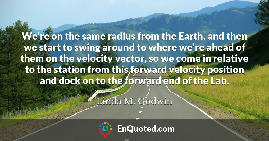 We're on the same radius from the Earth, and then we start to swing around to where we're ahead of them on the velocity vector, so we come in relative to the station from this forward velocity position and dock on to the forward end of the Lab.