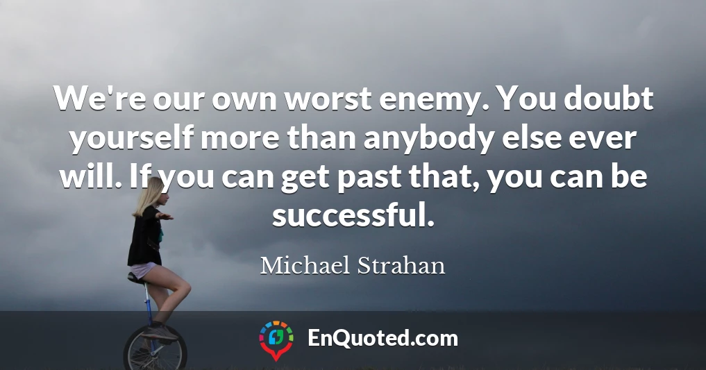 We're our own worst enemy. You doubt yourself more than anybody else ever will. If you can get past that, you can be successful.