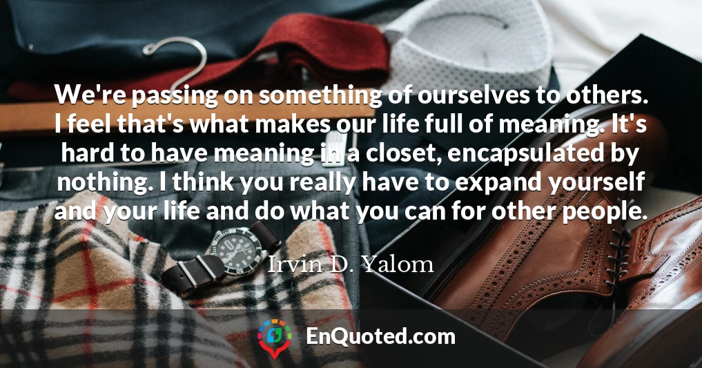 We're passing on something of ourselves to others. I feel that's what makes our life full of meaning. It's hard to have meaning in a closet, encapsulated by nothing. I think you really have to expand yourself and your life and do what you can for other people.