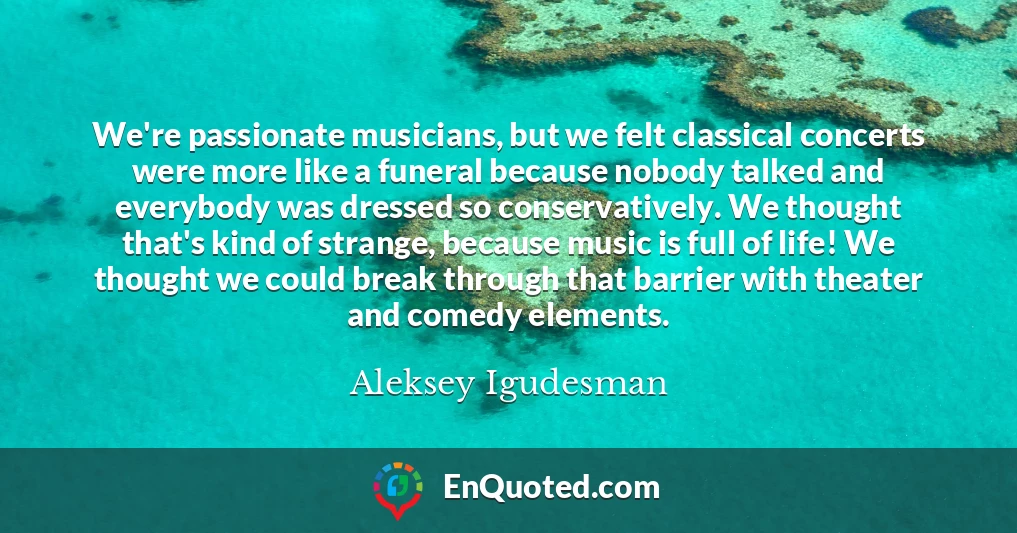 We're passionate musicians, but we felt classical concerts were more like a funeral because nobody talked and everybody was dressed so conservatively. We thought that's kind of strange, because music is full of life! We thought we could break through that barrier with theater and comedy elements.