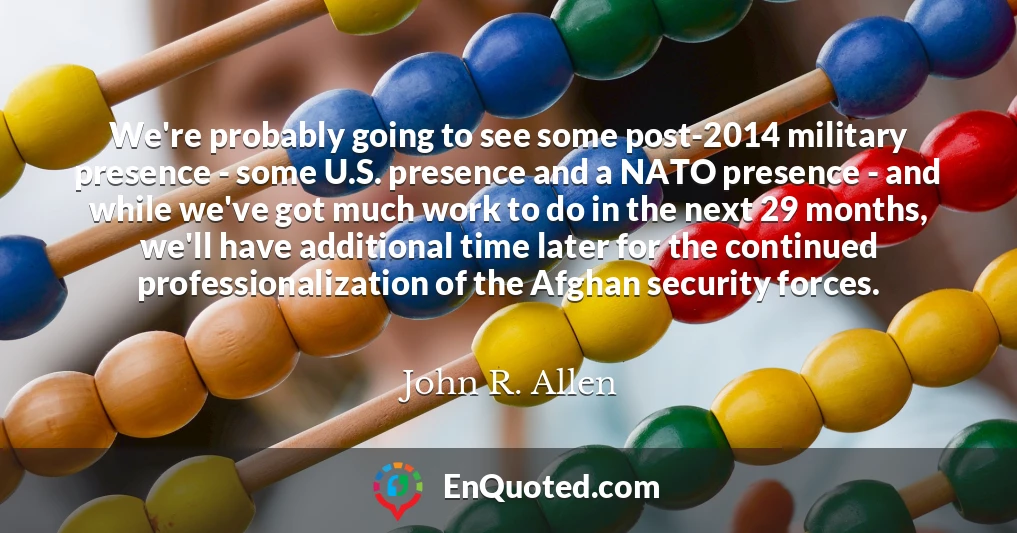 We're probably going to see some post-2014 military presence - some U.S. presence and a NATO presence - and while we've got much work to do in the next 29 months, we'll have additional time later for the continued professionalization of the Afghan security forces.