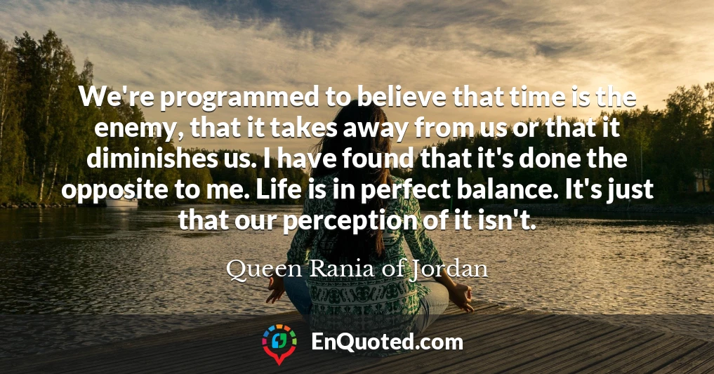 We're programmed to believe that time is the enemy, that it takes away from us or that it diminishes us. I have found that it's done the opposite to me. Life is in perfect balance. It's just that our perception of it isn't.