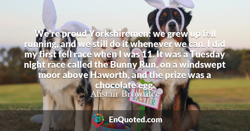 We're proud Yorkshiremen: we grew up fell running, and we still do it whenever we can. I did my first fell race when I was 11. It was a Tuesday night race called the Bunny Run, on a windswept moor above Haworth, and the prize was a chocolate egg.