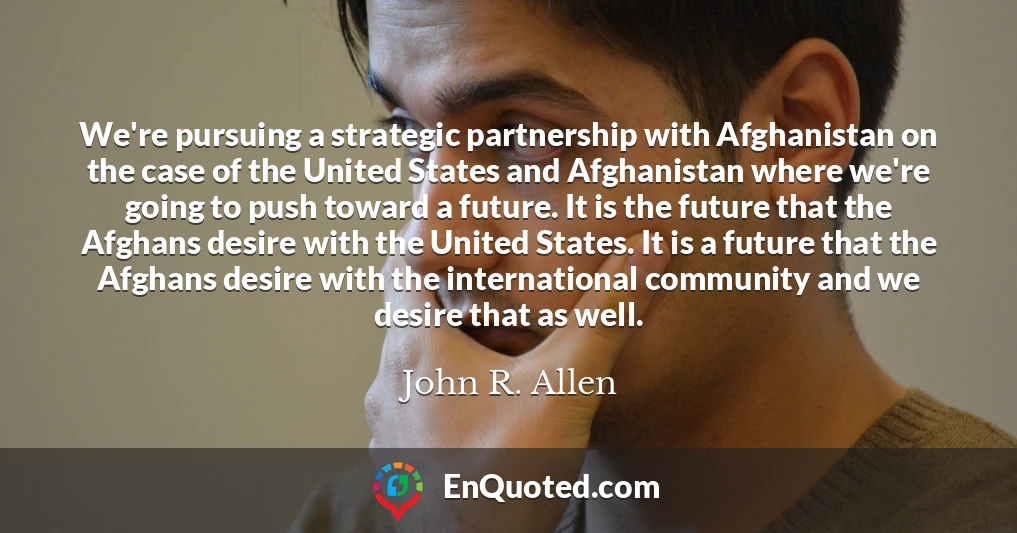 We're pursuing a strategic partnership with Afghanistan on the case of the United States and Afghanistan where we're going to push toward a future. It is the future that the Afghans desire with the United States. It is a future that the Afghans desire with the international community and we desire that as well.