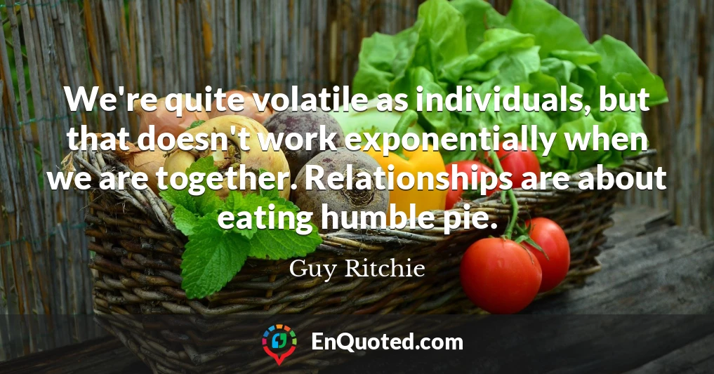We're quite volatile as individuals, but that doesn't work exponentially when we are together. Relationships are about eating humble pie.