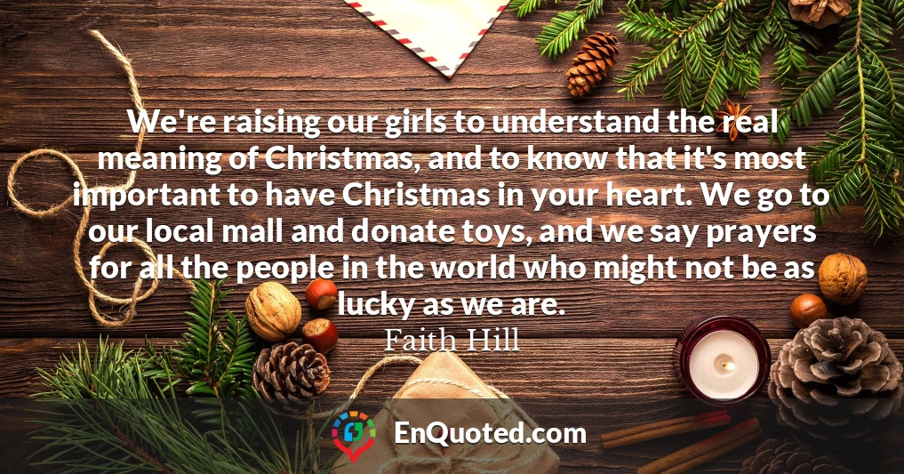 We're raising our girls to understand the real meaning of Christmas, and to know that it's most important to have Christmas in your heart. We go to our local mall and donate toys, and we say prayers for all the people in the world who might not be as lucky as we are.