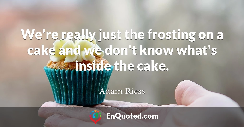 We're really just the frosting on a cake and we don't know what's inside the cake.