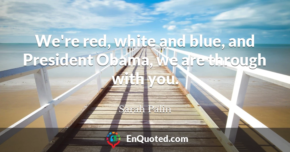 We're red, white and blue, and President Obama, we are through with you.