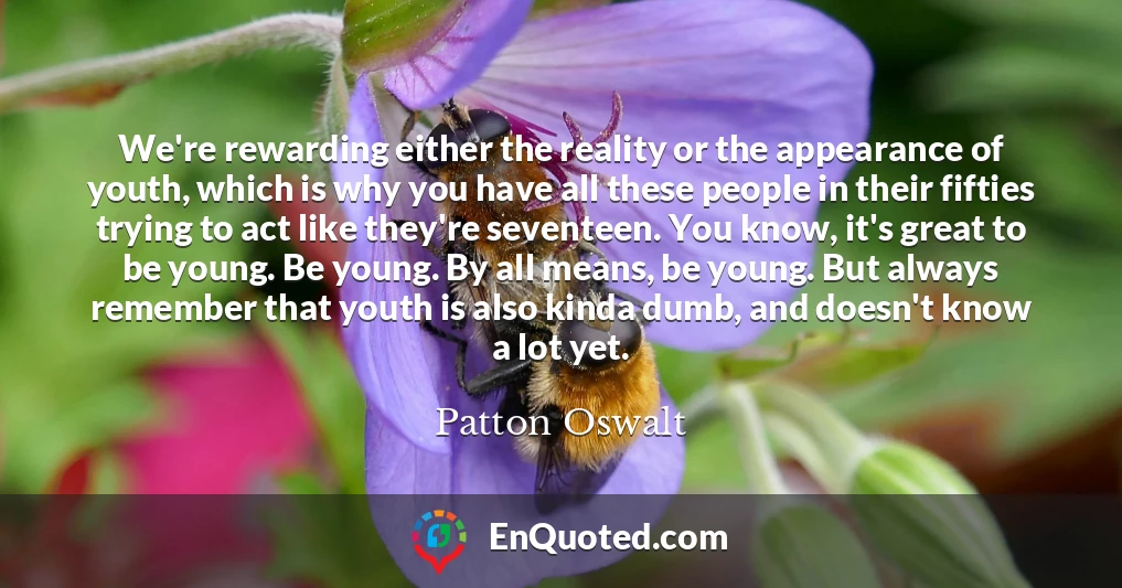 We're rewarding either the reality or the appearance of youth, which is why you have all these people in their fifties trying to act like they're seventeen. You know, it's great to be young. Be young. By all means, be young. But always remember that youth is also kinda dumb, and doesn't know a lot yet.