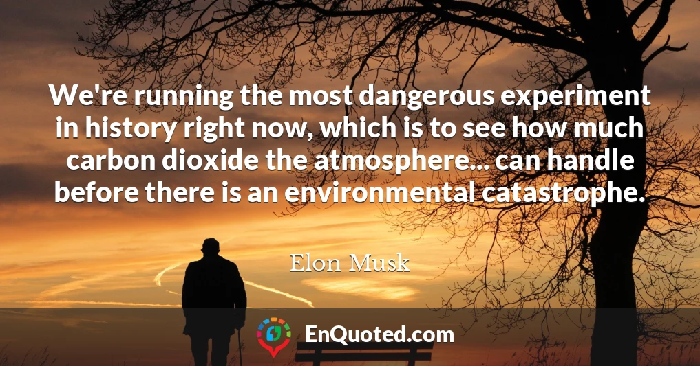 We're running the most dangerous experiment in history right now, which is to see how much carbon dioxide the atmosphere... can handle before there is an environmental catastrophe.