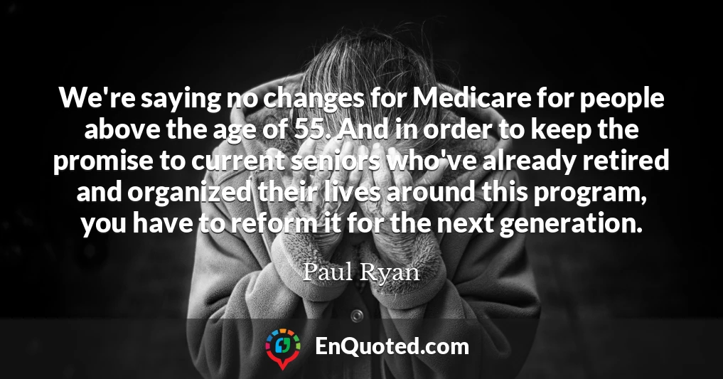 We're saying no changes for Medicare for people above the age of 55. And in order to keep the promise to current seniors who've already retired and organized their lives around this program, you have to reform it for the next generation.