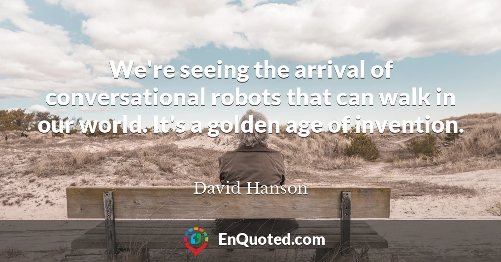 We're seeing the arrival of conversational robots that can walk in our world. It's a golden age of invention.