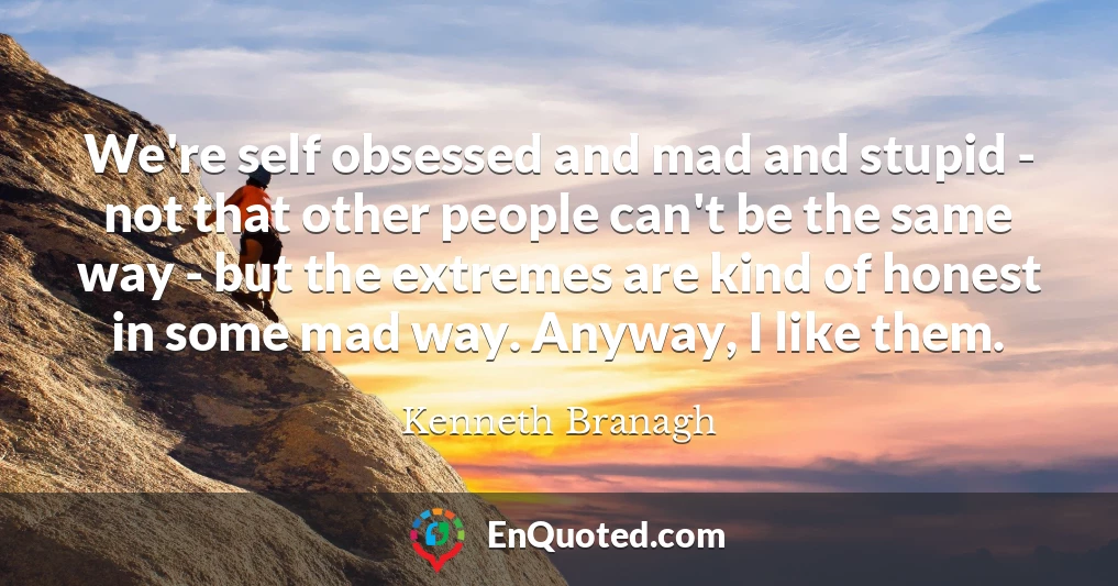 We're self obsessed and mad and stupid - not that other people can't be the same way - but the extremes are kind of honest in some mad way. Anyway, I like them.
