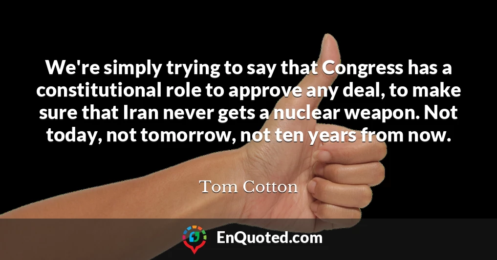 We're simply trying to say that Congress has a constitutional role to approve any deal, to make sure that Iran never gets a nuclear weapon. Not today, not tomorrow, not ten years from now.