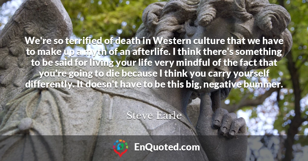 We're so terrified of death in Western culture that we have to make up a myth of an afterlife. I think there's something to be said for living your life very mindful of the fact that you're going to die because I think you carry yourself differently. It doesn't have to be this big, negative bummer.
