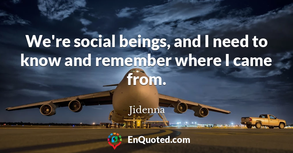 We're social beings, and I need to know and remember where I came from.