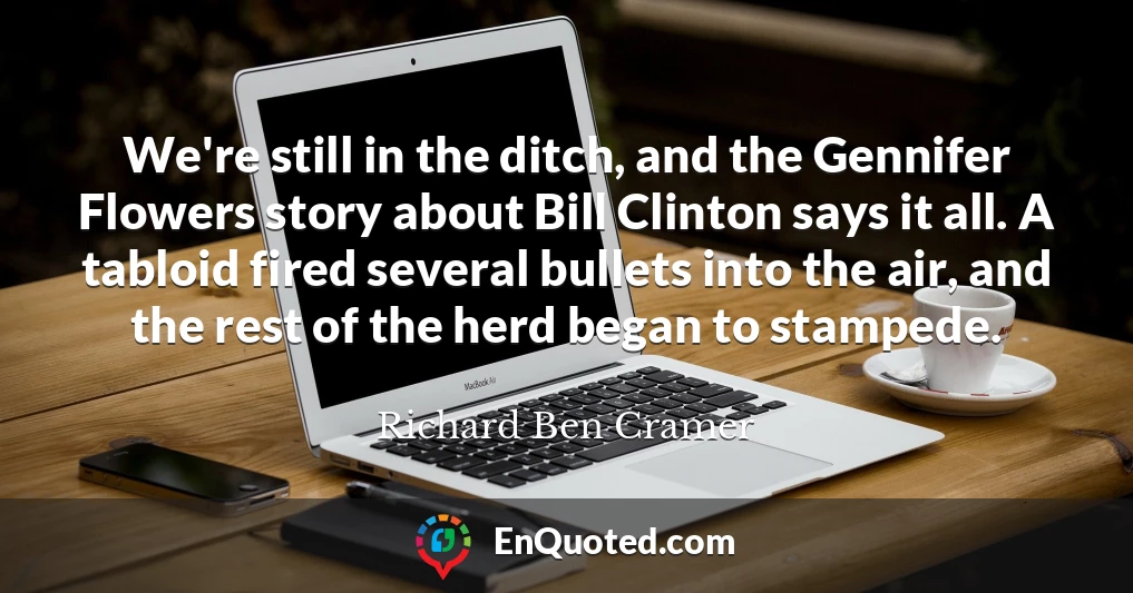 We're still in the ditch, and the Gennifer Flowers story about Bill Clinton says it all. A tabloid fired several bullets into the air, and the rest of the herd began to stampede.