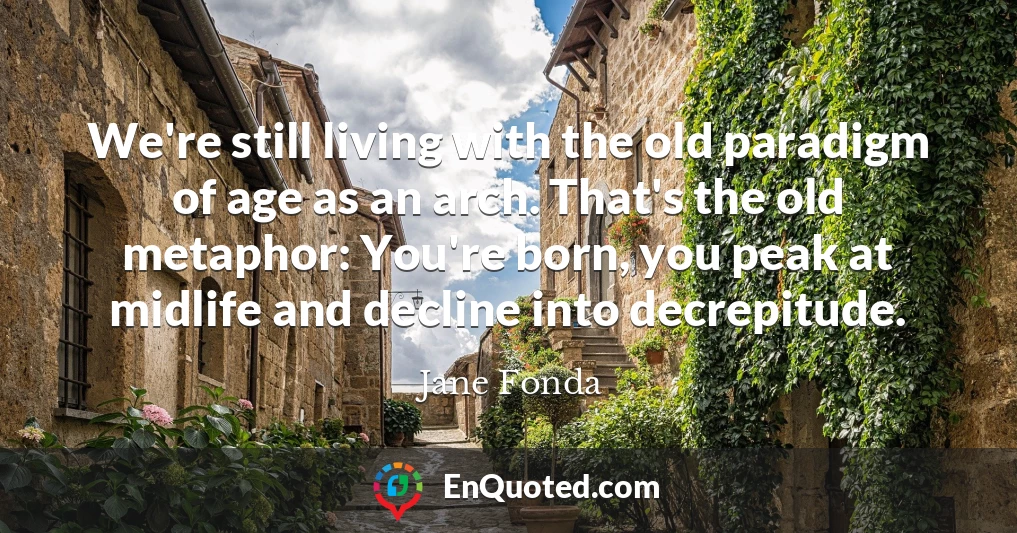 We're still living with the old paradigm of age as an arch. That's the old metaphor: You're born, you peak at midlife and decline into decrepitude.